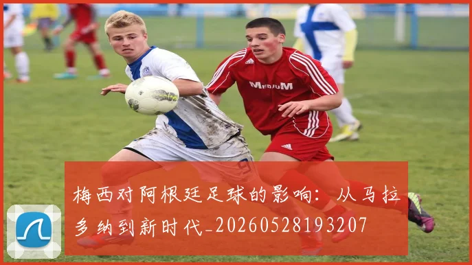 梅西对阿根廷足球的影响:从马拉多纳到新时代_20260528193207