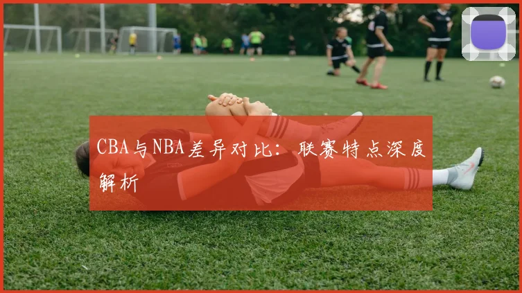 CBA与NBA差异对比:联赛特点深度解析
