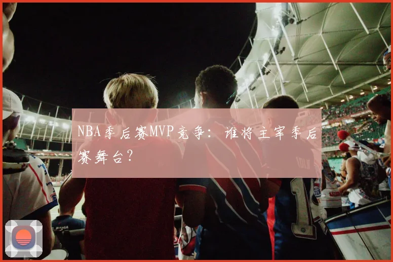 NBA季后赛MVP竞争:谁将主宰季后赛舞台?