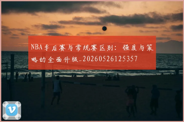 NBA季后赛与常规赛区别:强度与策略的全面升级_20260526125357