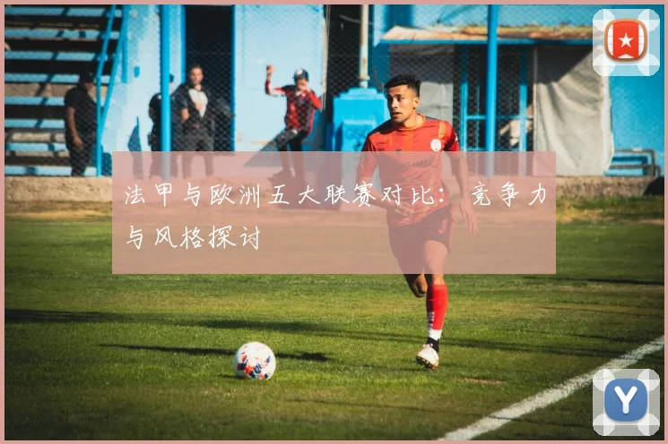 法甲与欧洲五大联赛对比:竞争力与风格探讨