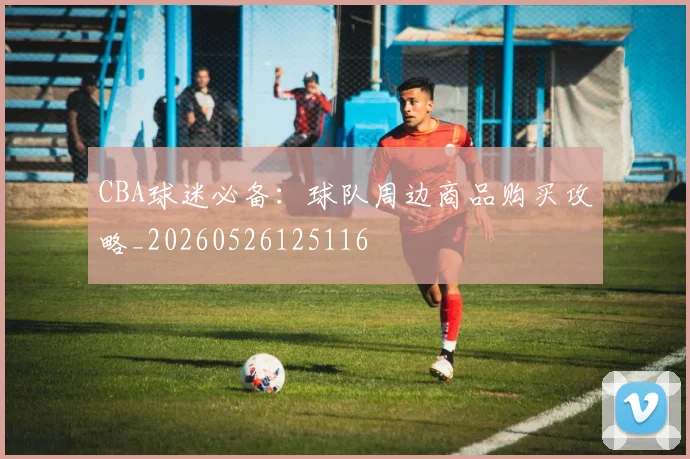 CBA球迷必备：球队周边商品购买攻略_20260526125116