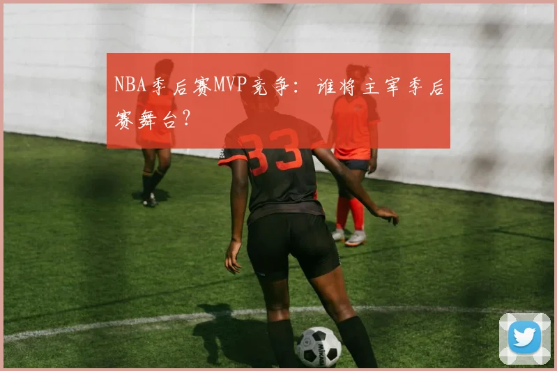 NBA季后赛MVP竞争：谁将主宰季后赛舞台？