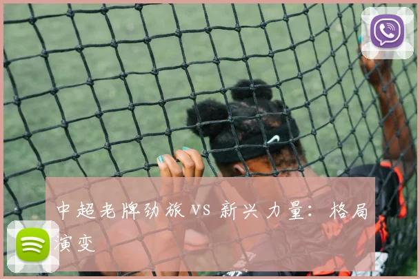 中超老牌劲旅 vs 新兴力量:格局演变