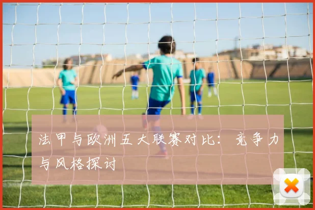 法甲与欧洲五大联赛对比:竞争力与风格探讨