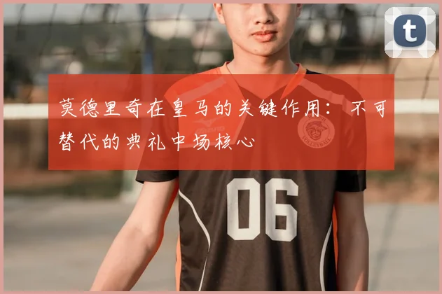 莫德里奇在皇马的关键作用：不可替代的典礼中场核心