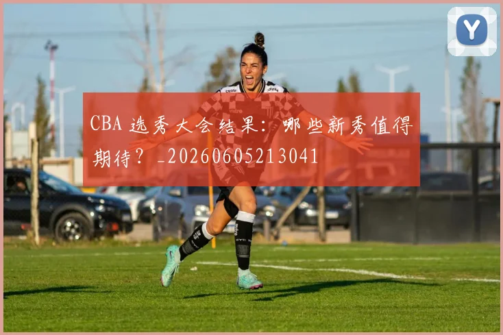 CBA 选秀大会结果：哪些新秀值得期待？_20260605213041