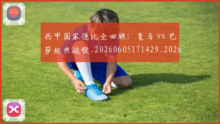 西甲国家德比全回顾：皇马 vs 巴萨经典战役_20260605171429_20260703181850