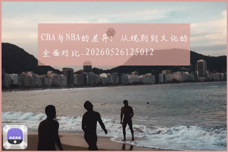 CBA与NBA的差异:从规则到文化的全面对比_20260526125012