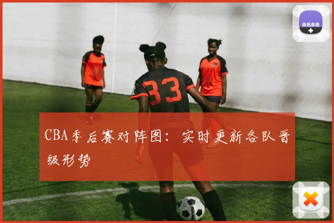 CBA季后赛对阵图:实时更新各队晋级形势