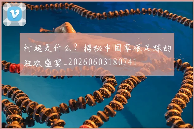 村超是什么？揭秘中国草根足球的狂欢盛宴_20260603180741
