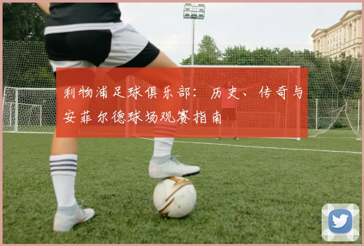 利物浦足球俱乐部：历史、传奇与安菲尔德球场观赛指南