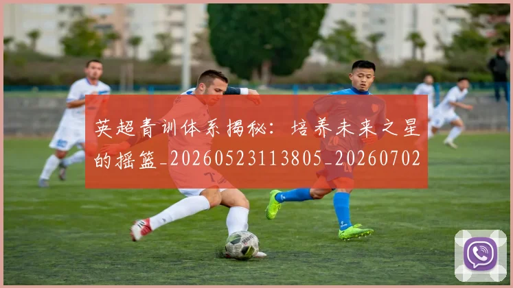 英超青训体系揭秘:培养未来之星的摇篮_20260523113805_20260702175201
