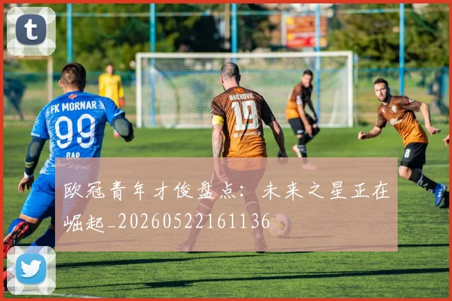 欧冠青年才俊盘点：未来之星正在崛起_20260522161136