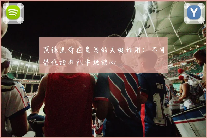 莫德里奇在皇马的关键作用：不可替代的典礼中场核心
