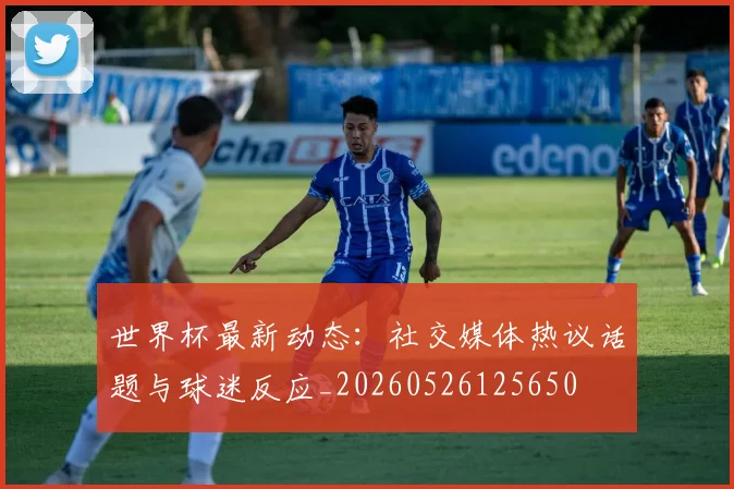 世界杯最新动态：社交媒体热议话题与球迷反应_20260526125650