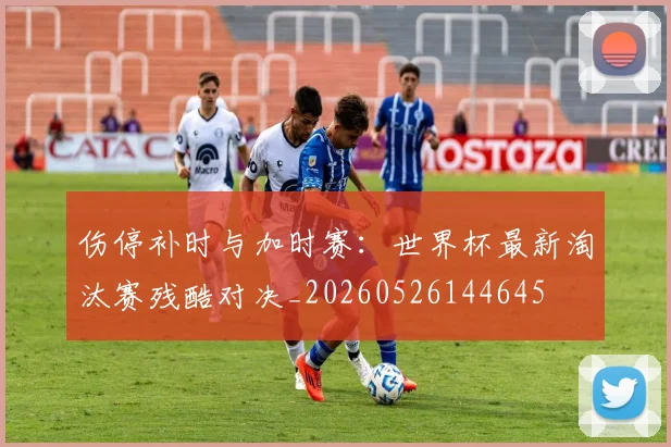 伤停补时与加时赛：世界杯最新淘汰赛残酷对决_20260526144645